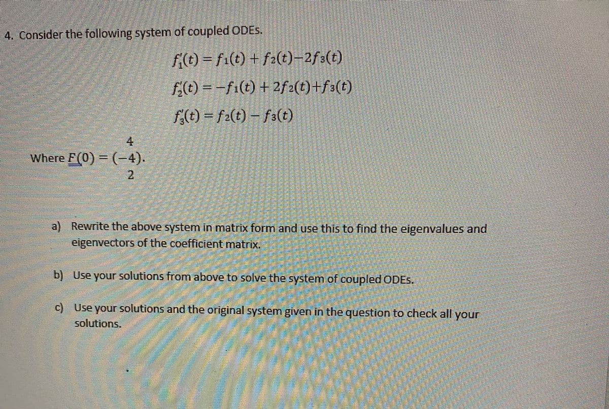 4. Consider the following system of coupled ODES.
f(t) = fi(t) + fa(t)-2f3(t)
f(t) = -fi(t) + 2f2(t)+f3(t)
f(t) = f2(t) – f3(t)
4
Where F(0) = (-4).
2.
a) Rewrite the above system in matrix form and use this to find the eigenvalues and
eigenvectors of the coefficient matrix.
b) Use your solutions from above to solve the system of coupled ODES.
c) Use your solutions and the original system given in the question to check all your
solutions.
