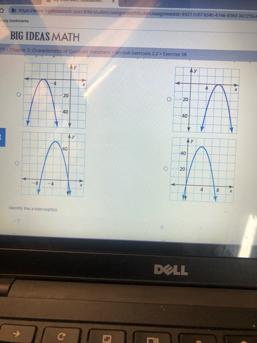 a https://www.bigideasmath.com/BIM/student/assignment?studentAssignmentld%=95217c37-b54c-4746-838d-3b22f3c4
dorg bookmarks
BIG IDEAS MATH
15> Chapter 2: Characteristlcs of Quadratic Functions > Section Exercises 2.2 > Exercise 58
Ay
Ay
4
20
20
40
-40
Ay
Ay
40
40
20
-8
-4
4
Identify the x-intercept(s).
DELL
