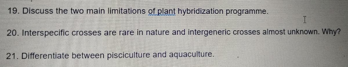 19. Discuss the two main limitations of plant hybridization programme.
20. Interspecific crosses are rare in nature and intergeneric crosses almost unknown. Why?
21. Differentiate between pisciculture and aquaculture.
