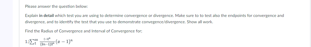 Please answer the question below:
Explain in detail which test you are using to determine convergence or divergence. Make sure to to test also the endpoints for convergence and
divergence, and to identify the test that you use to demonstrate convegence/divergence. Show all work.
Find the Radius of Convergence and Interval of Convergence for;
1.)00
(-1)"
(* – 1)"
(2n-1)2"
