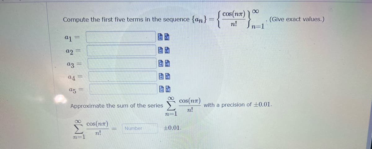 S cos(n7) 1
n! Jn=1
Compute the first five terms in the sequence {an}
(Give exact values.)
a1 =
a2 =
az
a4 =
a5 =
cos(n7)
Approximate the sum of the series
with a precision of ±0.01.
n!
n=1
cos(n7)
Number
+0.01.
n!
n=1
