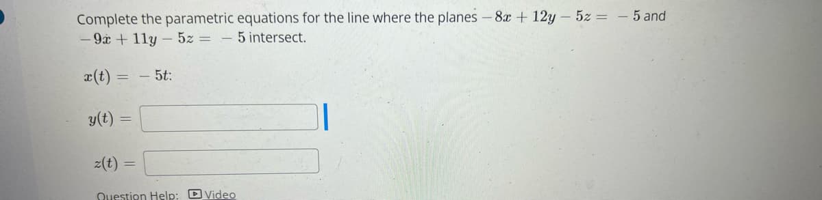 **Topic: Parametric Equations for Line of Intersection Between Planes**

In this section, we will learn how to complete the parametric equations for the line where two planes intersect. The planes given are:

\[ -8x + 12y - 5z = -5 \]
\[ -9x + 11y - 5z = -5 \]

To find the parametric equations of the line of intersection of these planes, we can proceed as follows.

### Given:
1. The first plane: \(-8x + 12y - 5z = -5\)
2. The second plane: \(-9x + 11y - 5z = -5\)

These equations can be rewritten as the following system of linear equations:
\[ -8x + 12y - 5z = -5 \]
\[ -9x + 11y - 5z = -5 \]

### Parametric Equations Form:
The solution to this system can be expressed parametrically as:
\[ x(t) = -5t \]
\[ y(t) = \] \[ \text{(to be filled using appropriate algebraic steps)}\]
\[ z(t) = \] \[ \text{(to be filled using appropriate algebraic steps)}\]

### Steps to Find \(y(t)\) and \(z(t)\):

1. **Express one variable in terms of another using one of the equations.**
2. **Substitute back into the other equation to find the relationships between variables.**
3. **Assign a parameter (usually \( t \)) and express each variable as a function of this parameter.**

### Completing the Equations:
From the equation provided:
\[ x(t) = -5t \]

To find \( y(t) \) and \( z(t) \), we substitute \( t \) and solve the resultant system. This step involves algebraic manipulations which are typically performed to find the values of \( y(t) \) and \( z(t) \).

**Example Solution Steps (for illustration):**
1. **Select a common parameter (typically \( t \) ).**
2. **Solve for \( y \) and \( z \) after substituting \( x = -5t \).**

Thus, the parametric equations are written as:
\[ x(t) = -5t \]
\[ y(t) = \text{expression