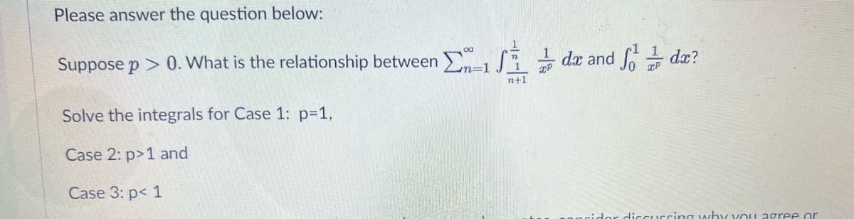 Please answer the question below:
1
/i 능 de and de?
Soda?
1
Suppose p > 0. What is the relationship between
-1
n+1
Solve the integrals for Case 1: p31,
Case 2: p>1 and
Case 3: p< 1
idor diccUccing why vou agree or
