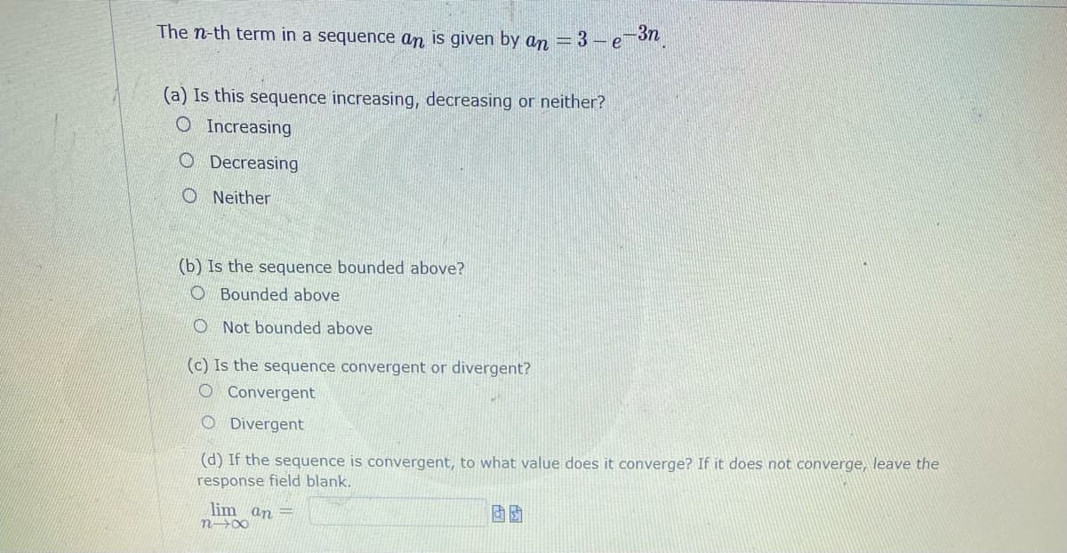 The n-th term in a sequence an is given by an = 3 – e
(a) Is this sequence increasing, decreasing or neither?
O Increasing
O Decreasing
O Neither
(b) Is the sequence bounded above?
O Bounded above
O Not bounded above
(c) Is the sequence convergent or divergent?
O Convergent
O Divergent
(d) If the sequence is convergent, to what value does it converge? If it does not converge, leave the
response field blank.
lim an =
n→∞
