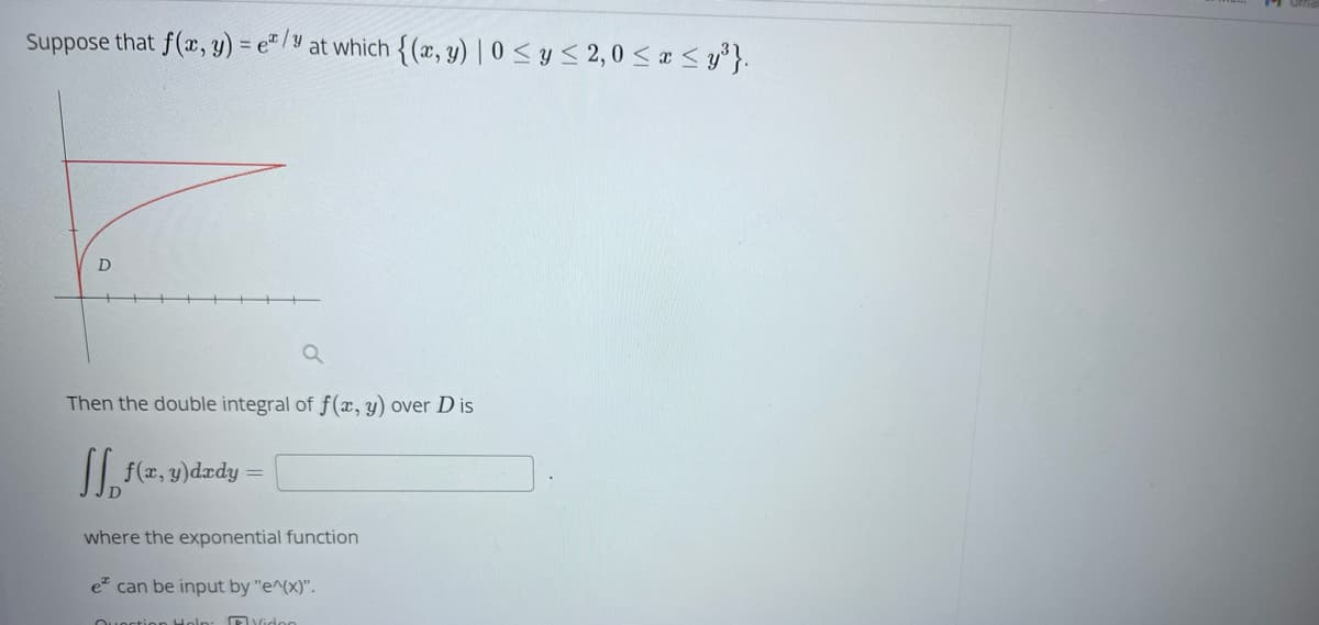 Suppose that f(x, y) = e/y at which {(x, y) | 0 ≤ y ≤ 2,0 ≤ x ≤y³}.
D
a
Then the double integral of f(x, y) over Dis
f(x,y) dady
=
where the exponential function
e can be input by "e^(x)".
Question Help
Video