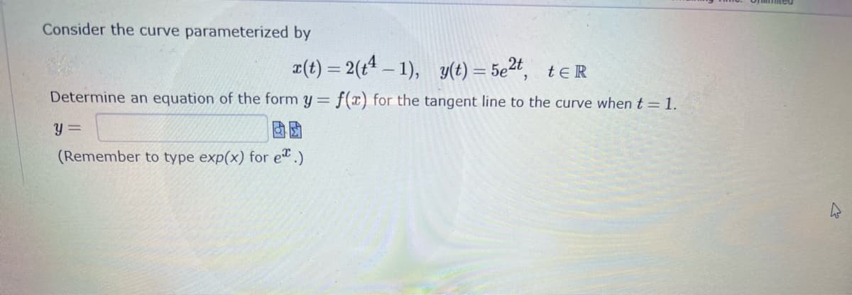 Consider the curve parameterized by
x(t) = 2(t²-1), y(t) = 5e²t, tER
Determine an equation of the form y = f(x) for the tangent line to the curve when t = 1.
y=
(Remember to type exp(x) for e.)