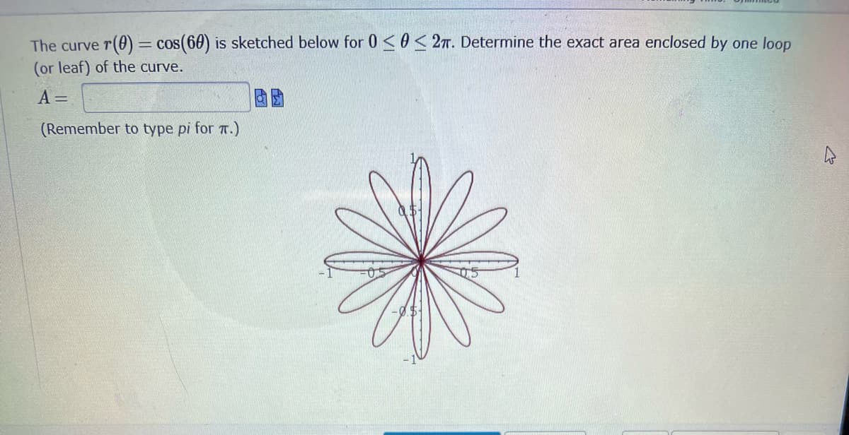 The curve r(0) = cos(60) is sketched below for 0 ≤0 < 2π. Determine the exact area enclosed by one loop
(or leaf) of the curve.
A =
(Remember to type pi for π.)
4
-0$-