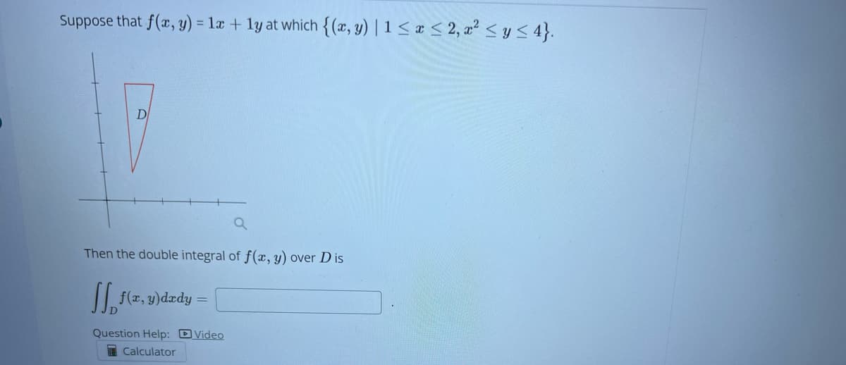 Suppose that f(x, y) = 1x + 1y at which {(x, y) |1 ≤ x ≤ 2, x² ≤ y ≤ 4}.
D
Then the double integral of f(x, y) over Dis
f(x,y)dady:
Question Help: Video
Calculator