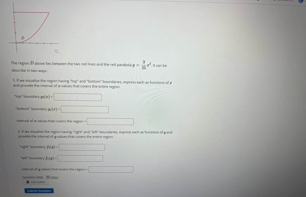D
3
The region D above lies between the two red lines and the red parabola y =
describe in two ways.
25
Q
"top" boundary 92(x) =
1. If we visualize the region having "top" and "bottom" boundaries, express each as functions of a
and provide the interval of z-values that covers the entire region.
"bottom" boundary 9₁(x) =
interval of values that covers the region=
2. If we visualize the region having "right" and "left" boundaries, express each as functions of y and
provide the interval of y-values that covers the entire region.
"right" boundary f2(y) =
"left" boundary fi(y) =
². It can be
interval of y values that covers the region =
Question Help: Video
Calculator
Submit Question
