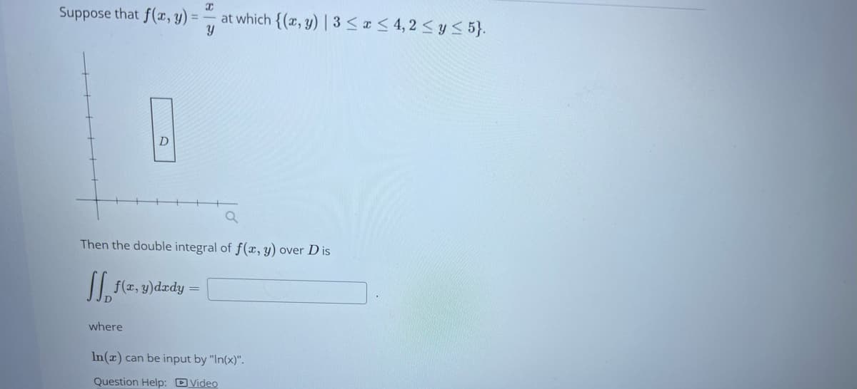 Suppose that f(x, y) =
D
where
x
at which {(x, y) | 3 ≤ x ≤ 4,2 ≤ y ≤ 5}.
Y
Then the double integral of f(x, y) over Dis
fff(x, y)dady =
In(x) can be input by "In(x)".
Question Help: Video