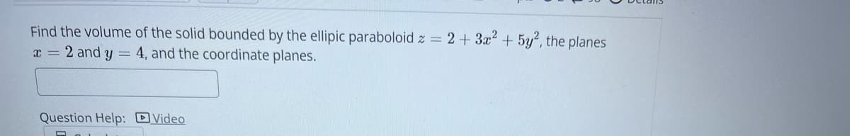 Find the volume of the solid bounded by the ellipic paraboloid z = 2 + 3x² + 5y², the planes
x = 2 and y = 4, and the coordinate planes.
Question Help: Video