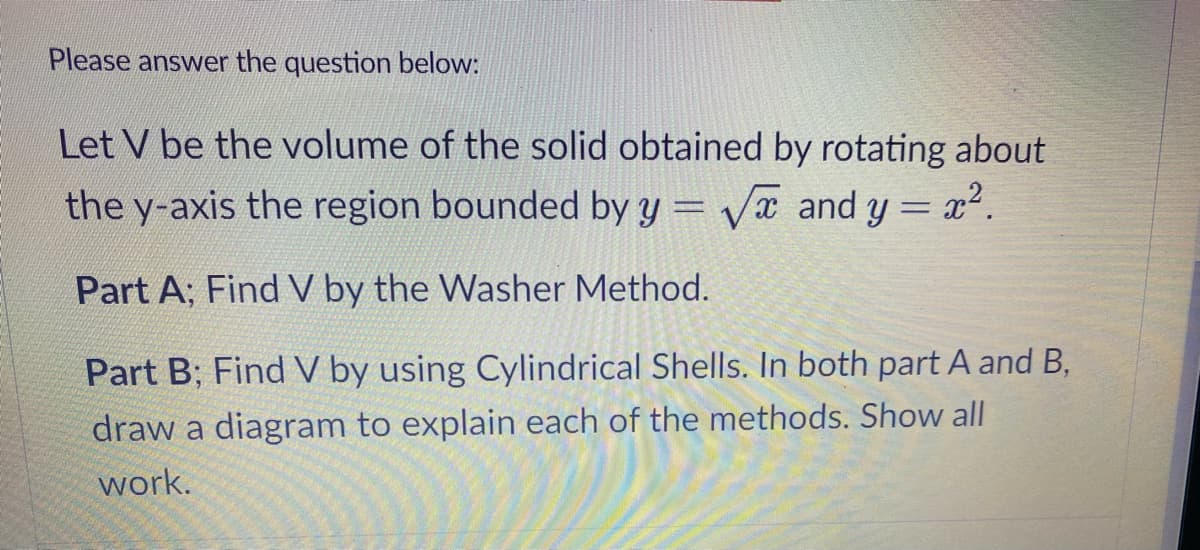 Please answer the question below:
Let V be the volume of the solid obtained by rotating about
the y-axis the region bounded by y = Vx and y = x2.
%3D
Part A; Find V by the Washer Method.
Part B; Find V by using Cylindrical Shells. In both part A and B,
draw a diagram to explain each of the methods. Show all
work.
