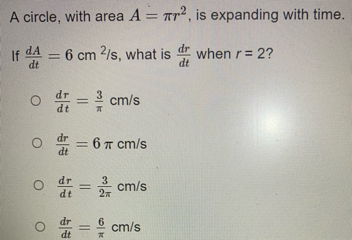 A circle, with area A = ar², is expanding with time.
dr
when r = 2?
dt
If
dA
6 cm /s, what is
dt
dr
cm/s
dt
dr
* = 6 T cm/s
dt
dr
3
cm/s
27
dt
dr
6.
cm/s
dt
||
||
