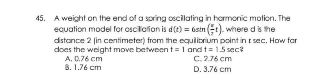 45. A weight on the end of a spring oscillating in harmonic motion. The
equation model for oscillation is d(t) = 6sin Et), where d is the
distance 2 (in centimeter) from the equilibrium point in t sec. How far
does the weight move between t = 1 and t= 1.5 sec?
A. 0.76 cm
B. 1.76 cm
C. 2.76 cm
D. 3.76 cm
