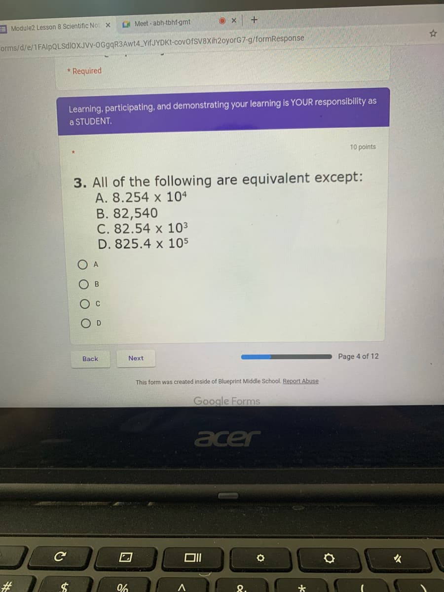 A Meet - abh-tbhf-gmt
E Module2 Lesson 8 Scientific Not x
orms/d/e/1FAlpQLSdloXJVv-OGgqR3Awt4_YifJYDKt-covofsV8Xih2oyorG7-g/formResponse
* Required
Learning, participating, and demonstrating your learning is YOUR responsibility as
a STUDENT.
10 points
3. All of the following are equivalent except:
A. 8.254 x 104
B. 82,540
C. 82.54 x 10³
D. 825.4 x 105
A
O D
Back
Next
Page 4 of 12
This form was created inside of Blueprint Middle School. Report Abuse
Google Forms
acer
女
#
8.
ОООО
