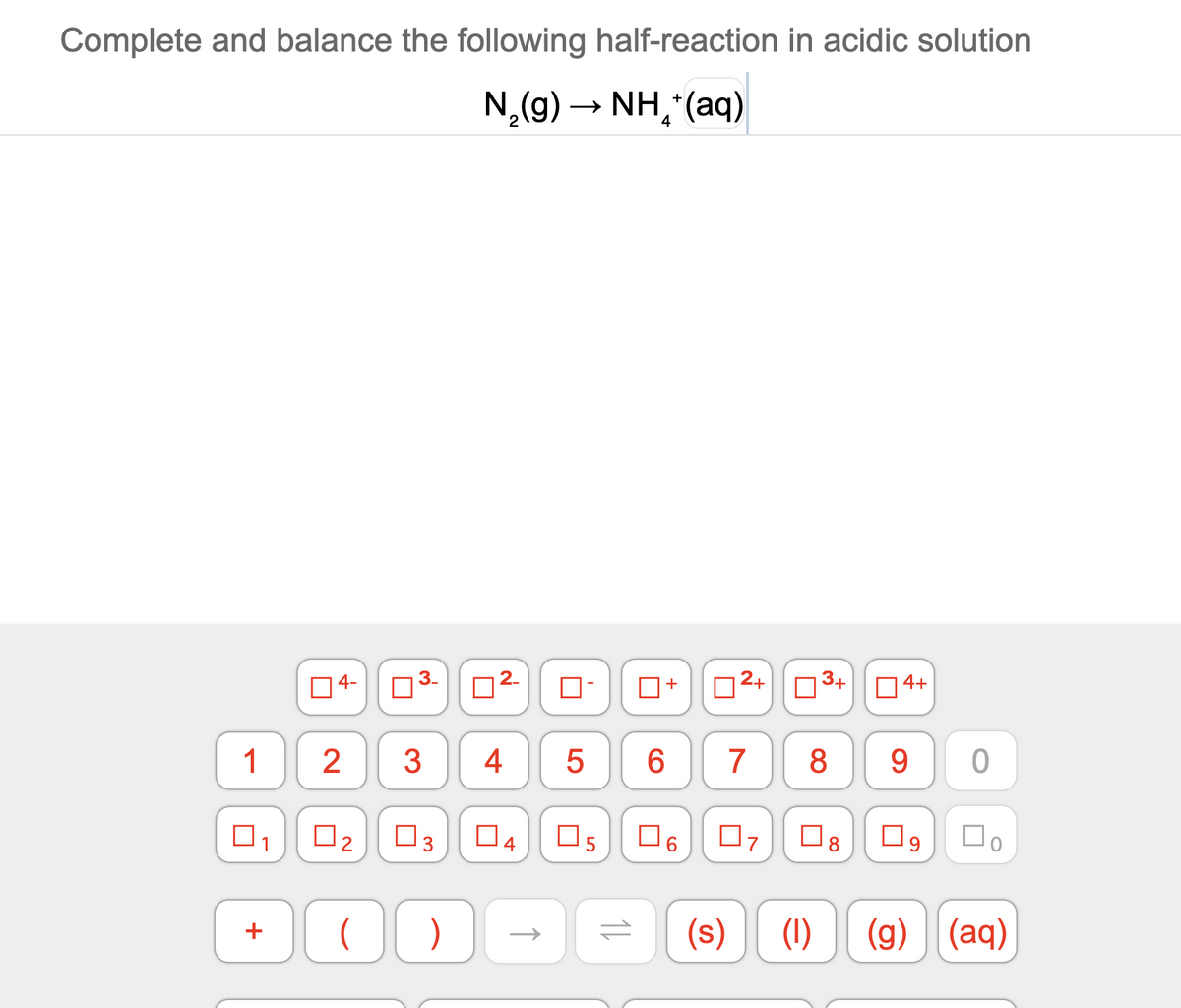 Complete and balance the following half-reaction in acidic solution
N,(g) → NH,*(aq)
14-
03- 02-
D2+03+||04+
1
3
4
7
8
9
1
O3
O4
(s)
(1) (g)
(aq)
+
+
2.
