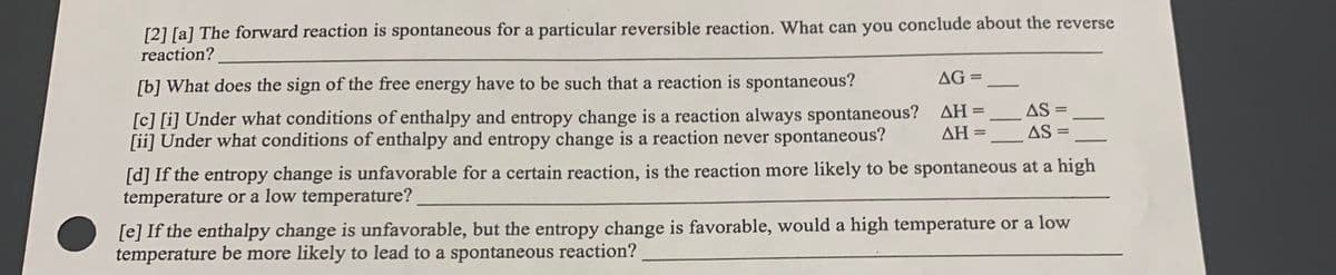 [2] [a] The forward reaction is spontaneous for a particular reversible reaction. What can you conclude about the reverse
reaction?
AG =
[b] What does the sign of the free energy have to be such that a reaction is spontaneous?
AS =
[c] [i] Under what conditions of enthalpy and entropy change is a reaction always spontaneous? AH=
[ii] Under what conditions of enthalpy and entropy change is a reaction never spontaneous?
-
ΔΗ
AS
[d] If the entropy change is unfavorable for a certain reaction, is the reaction more likely to be spontaneous at a high
temperature or a low temperature?
[e] If the enthalpy change is unfavorable, but the entropy change is favorable, would a high temperature or a low
temperature be more likely to lead to a spontaneous reaction?
