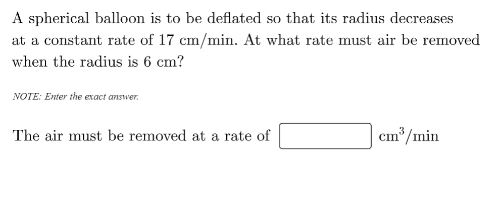 A spherical balloon is to be deflated so that its radius decreases
at a constant rate of 17 cm/min. At what rate must air be removed
when the radius is 6 cm?
NOTE: Enter the exact answer.
The air must be removed at a rate of
cm³/min