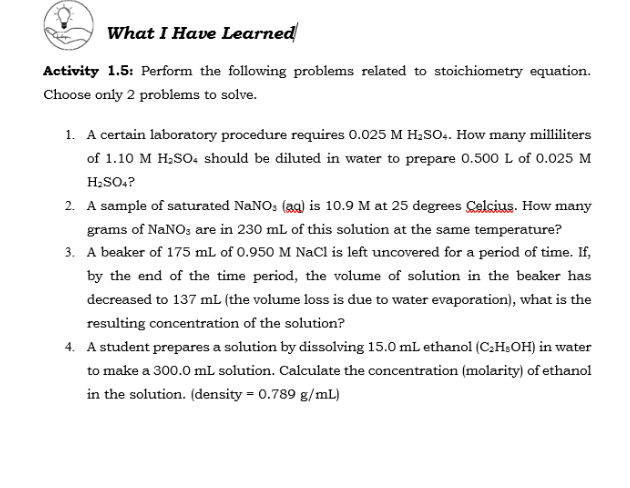 What I Have Learned
Activity 1.5: Perform the following problems related to stoichiometry equation.
Choose only 2 problems to solve.
1. A certain laboratory procedure requires 0.025 M H2SO. How many milliliters
of 1.10 M H;SO, should be diluted in water to prepare 0.500 L of 0.025 M
H;SO.?
2. A sample of saturated NaNOs (aa) is 10.9 M at 25 degrees Celcius. How many
grams of NaNO; are in 230 mL of this solution at the same temperature?
3. A beaker of 175 mL of 0.950 M NaCl is left uncovered for a period of time. If,
by the end of the time period, the volume of solution in the beaker has
decreased to 137 mL (the volume loss is due to water evaporation), what is the
resulting concentration of the solution?
4. A student prepares a solution by dissolving 15.0 mL ethanol (C,H;OH) in water
to make a 300.0 mL solution. Calculate the concentration (molarity) of ethanol
in the solution. (density = 0.789 g/mL)
