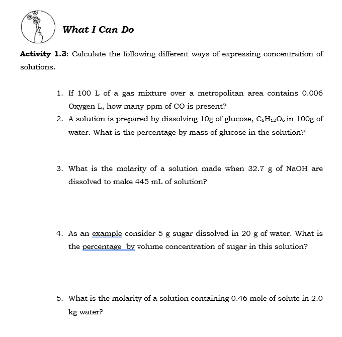 What I Can Do
Activity 1.3: Calculate the following different ways of expressing concentration of
solutions.
1. If 100 L of a gas mixture over a metropolitan area contains 0.006
Oxygen L, how many ppm of CO is present?
2. A solution is prepared by dissolving 10g of glucose, CSH12O6 in 100g of
water. What is the percentage by mass of glucose in the solution?
3. What is the molarity of a solution made when 32.7 g of NaOH are
dissolved to make 445 mL of solution?
4. As an example consider 5 g sugar dissolved in 20 g of water. What is
the percentage by volume concentration of sugar in this solution?
5. What is the molarity of a solution containing 0.46 mole of solute in 2.0
kg water?
