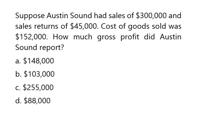 Suppose Austin Sound had sales of $300,000 and
sales returns of $45,000. Cost of goods sold was
$152,000. How much gross profit did Austin
Sound report?
a. $148,000
b. $103,000
c. $255,000
d. $88,000