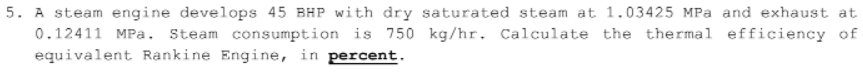 5. A steam engine develops 45 BHP with dry saturated steam at 1.03425 MPa and exhaust at
0.12411 MPa. Steam consumption is 750 kg/hr. Calculate the thermal efficiency of
equivalent Rankine Engine, in percent.
