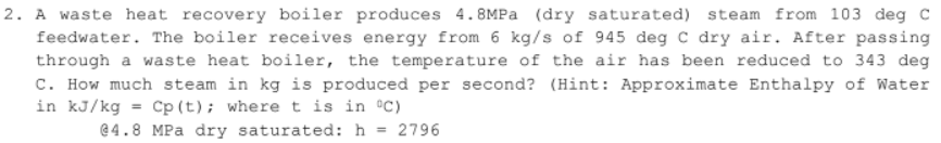 2. A waste heat recovery boiler produces 4.8MPA (dry saturated) steam from 103 deg C
feedwater. The boiler receives energy from 6 kg/s of 945 deg C dry air. After passing
through a waste heat boiler, the temperature of the air has been reduced to 343 deg
C. How much steam in kg is produced per second? (Hint: Approximate Enthalpy of Water
in kJ/kg = Cp (t); where t is in °C)
@4.8 MPa dry saturated: h = 2796
