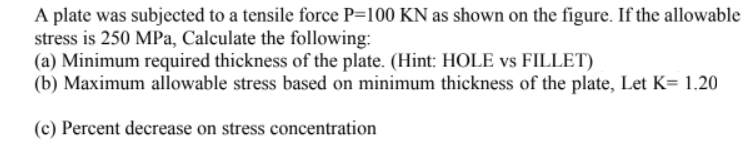 A plate was subjected to a tensile force P=100 KN as shown on the figure. If the allowable
stress is 250 MPa, Calculate the following:
(a) Minimum required thickness of the plate. (Hint: HOLE vs FILLET)
(b) Maximum allowable stress based on minimum thickness of the plate, Let K= 1.20
(c) Percent decrease on stress concentration
