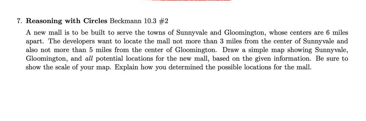 7. Reasoning with Circles Beckmann 10.3 #2
A new mall is to be built to serve the towns of Sunnyvale and Gloomington, whose centers are 6 miles
apart. The developers want to locate the mall not more than 3 miles from the center of Sunnyvale and
also not more than 5 miles from the center of Gloomington. Draw a simple map showing Sunnyvale,
Gloomington, and all potential locations for the new mall, based on the given information. Be sure to
show the scale of your map. Explain how you determined the possible locations for the mall.