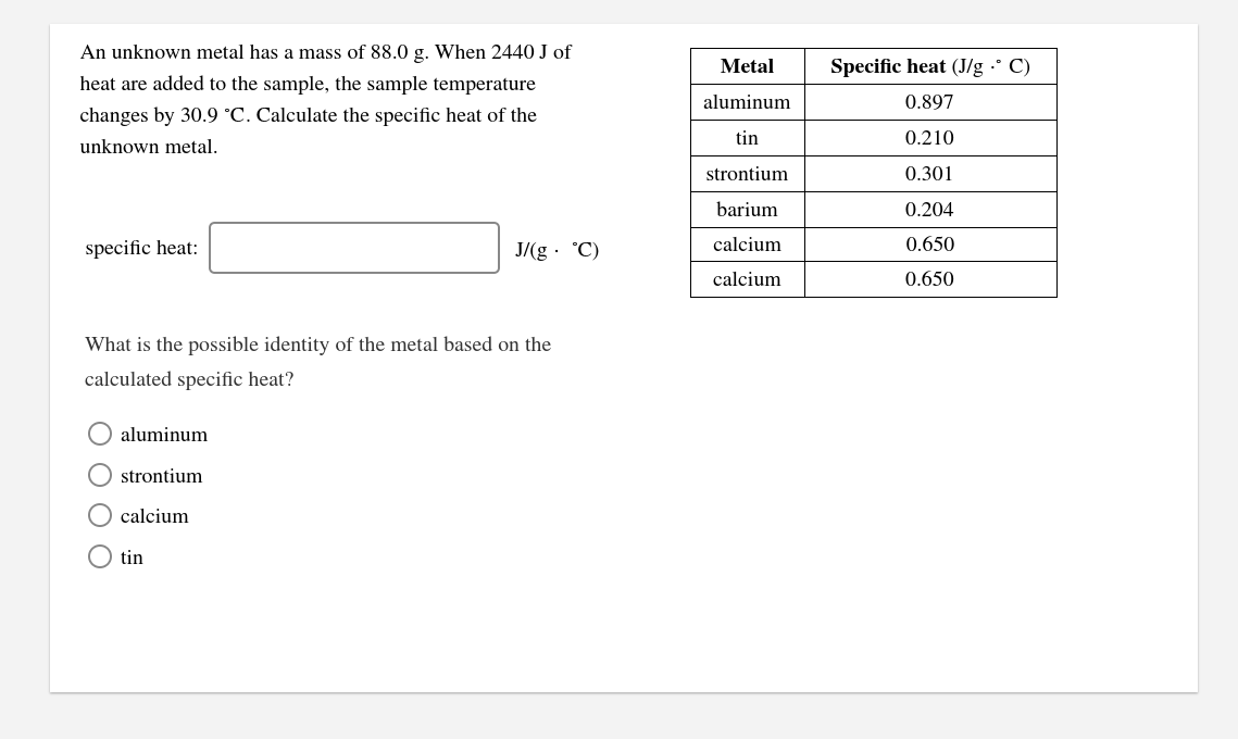 An unknown metal has a mass of 88.0 g. When 2440 J of
Metal
Specific heat (J/g ·° C)
heat are added to the sample, the sample temperature
aluminum
0.897
changes by 30.9 °C. Calculate the specific heat of the
tin
0.210
unknown metal.
strontium
0.301
barium
0.204
specific heat:
J/(g · °C)
calcium
0.650
calcium
0.650
What is the possible identity of the metal based on the
calculated specific heat?
aluminum
O strontium
calcium
O tin
