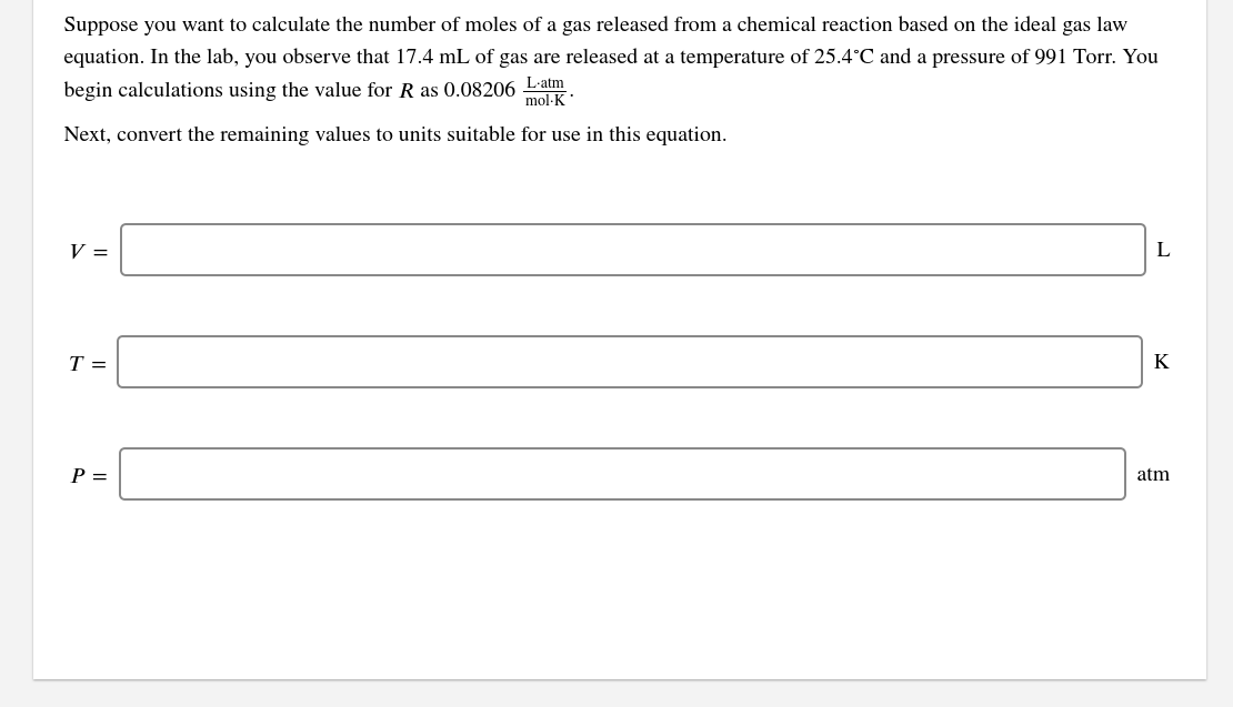 Suppose you want to calculate the number of moles of a gas released from a chemical reaction based on the ideal gas law
equation. In the lab, you observe that 17.4 mL of gas are released at a temperature of 25.4°C and a pressure of 991 Torr. You
begin calculations using the value for R as 0.08206 Latm
mol·K
Next, convert the remaining values to units suitable for use in this equation.
V =
T =
K
P =
atm
