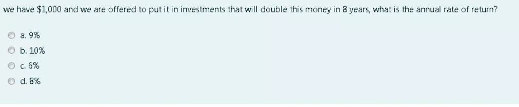 we have $1,000 and we are offered to put it in investments that will double this money in 8 years, what is the annual rate of return?
O a. 9%
O b. 10%
c. 6%
O d. 8%
