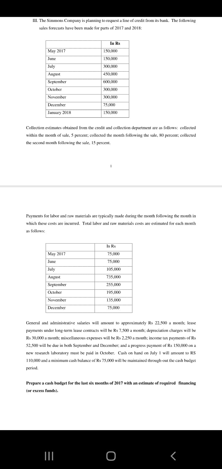 III. The Simmons Company is planning to request a line of credit from its bank. The following
sales forecasts have been made for parts of 2017 and 2018:
In Rs
May 2017
150,000
June
150,000
July
300,000
August
450,000
September
600.000
October
300,000
November
300,000
December
75,000
January 2018
150,000
Collection estimates obtained from the credit and collection department are as follows: collected
within the month of sale, 5 percent; collected the month following the sale, 80 percent; collected
the
ond month following
sale, 15 percent.
Payments for labor and raw materials are typically made during the month following the month in
which these costs are incurred. Total labor and raw materials costs are estimated for each month
as follows:
In Rs
May 2017
75,000
June
75,000
July
105,000
August
735,000
September
255,000
October
195,000
November
135,000
December
75,000
General and administrative salaries will amount to approximately Rs 22,500 a month; lease
payments under long-term lease contracts will be Rs 7,500 a month; depreciation charges will be
Rs 30,000 a month; miscellaneous expenses will be Rs 2,250 a month; income tax payments of Rs
52,500 will be due in both September and December; and a progress payment of Rs 150,000 on a
new research laboratory must be paid in October. Cash on hand on July 1 will amount to RS
110,000 and a minimum cash balance of Rs 75,000 will be maintained through-out the cash budget
period.
Prepare a cash budget for the last six months of 2017 with an estimate of required financing
(or excess funds).
