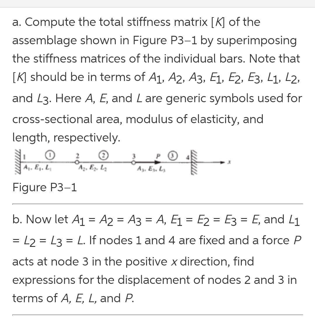 a. Compute the total stiffness matrix [K] of the
assemblage shown in Figure P3–1 by superimposing
the stiffness matrices of the individual bars. Note that
[K] should be in terms of A1, A2, A3, E1, E2, E3, L1, L2,
and L3. Here A, E, and Lare generic symbols used for
cross-sectional area, modulus of elasticity, and
length, respectively.
A. Ej. L
Az. E, L
Ay, Ey. L,
Figure P3-1
b. Now let A1 = A2 = A3 = A, E1 = E2 = E3 = E, and L1
= L2 = L3 = L. If nodes 1 and 4 are fixed and a force P
acts at node 3 in the positive x direction, find
expressions for the displacement of nodes 2 and 3 in
terms of A, E, L, and P.
