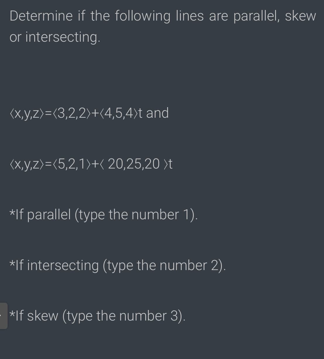 Determine if the following lines are parallel, skew
or intersecting.
(X,y,z>=(3,2,2)+(4,5,4)t and
(X,y,z>=<5,2,1)+( 20,25,20 )t
*If parallel (type the number 1).
*If intersecting (type the number 2).
*If skew (type the number 3).
