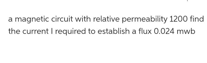 a magnetic circuit with relative permeability 1200 find
the current I required to establish a flux 0.024 mwb