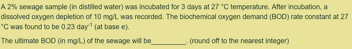 A 2% sewage sample (in distilled water) was incubated for 3 days at 27 °C temperature. After incubation, a
dissolved oxygen depletion of 10 mg/L was recorded. The biochemical oxygen demand (BOD) rate constant at 27
°C was found to be 0.23 day-¹ (at base e).
The ultimate BOD (in mg/L) of the sewage will be
(round off to the nearest integer)