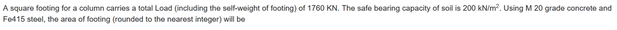 A square footing for a column carries a total Load (including the self-weight of footing) of 1760 KN. The safe bearing capacity of soil is 200 kN/m². Using M 20 grade concrete and
Fe415 steel, the area of footing (rounded to the nearest integer) will be