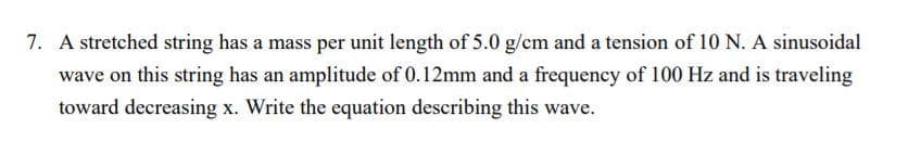 7. A stretched string has a mass per unit length of 5.0 g/cm and a tension of 10 N. A sinusoidal
wave on this string has an amplitude of 0.12mm and a frequency of 100 Hz and is traveling
toward decreasing x. Write the equation describing this wave.