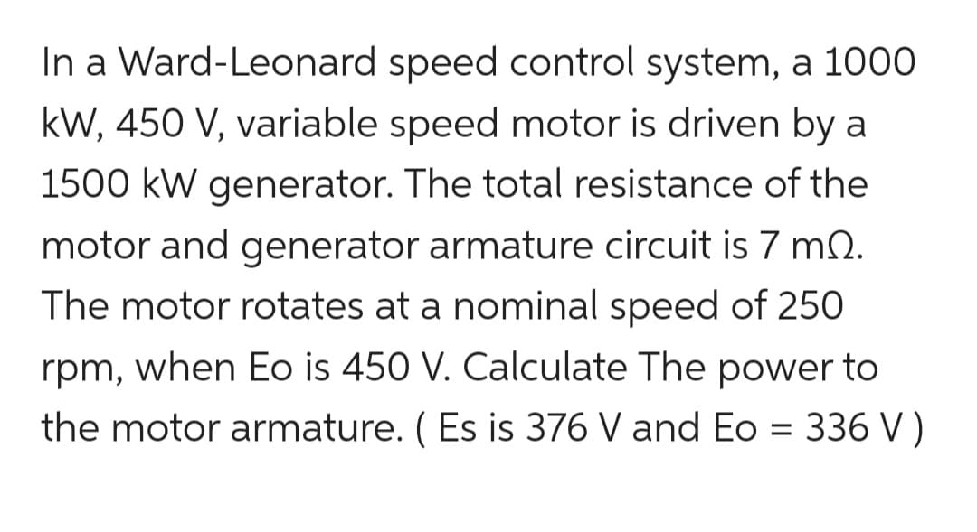 In a Ward-Leonard speed control system, a 1000
kW, 450 V, variable speed motor is driven by a
1500 kW generator. The total resistance of the
motor and generator armature circuit is 7 m2.
The motor rotates at a nominal speed of 250
rpm, when Eo is 450 V. Calculate The power to
the motor armature. (Es is 376 V and Eo = 336 V)