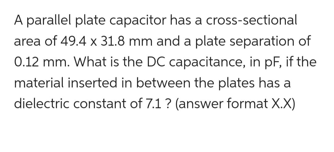 A parallel plate capacitor has a cross-sectional
area of 49.4 x 31.8 mm and a plate separation of
0.12 mm. What is the DC capacitance, in pF, if the
material inserted in between the plates has a
dielectric constant of 7.1 ? (answer format X.X)