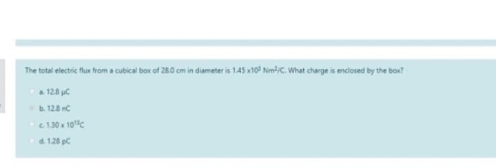 The total electric flux from a cubical box of 28.0 cm in diameter is 1.45 x10³ Nm²/C. What charge is enclosed by the box?
Ⓒa. 12.8 μC
b. 128 nC
c. 1.30 x 10¹³ c
d. 1.28 pc