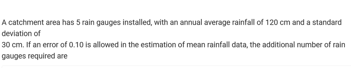 A catchment area has 5 rain gauges installed, with an annual average rainfall of 120 cm and a standard
deviation of
30 cm. If an error of 0.10 is allowed in the estimation of mean rainfall data, the additional number of rain
gauges required are