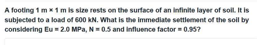 A footing 1 m * 1 m is size rests on the surface of an infinite layer of soil. It is
subjected to a load of 600 kN. What is the immediate settlement of the soil by
considering Eu = 2.0 MPa, N = 0.5 and influence factor = 0.95?