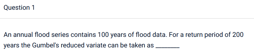 Question 1
An annual flood series contains 100 years of flood data. For a return period of 200
years the Gumbel's reduced variate can be taken as