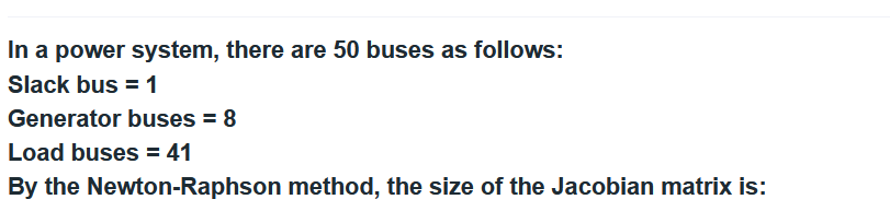 In a power system, there are 50 buses as follows:
Slack bus = 1
Generator buses = 8
Load buses = 41
By the Newton-Raphson method, the size of the Jacobian matrix is: