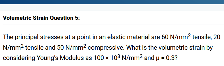 Volumetric Strain Question 5:
The principal stresses at a point in an elastic material are 60 N/mm² tensile, 20
N/mm² tensile and 50 N/mm² compressive. What is the volumetric strain by
considering Young's Modulus as 100 x 103 N/mm² and μ = 0.3?