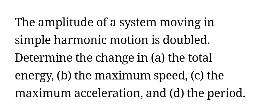 The amplitude of a system moving in
simple harmonic motion is doubled.
Determine the change in (a) the total
energy, (b) the maximum speed, (c) the
maximum acceleration, and (d) the period.