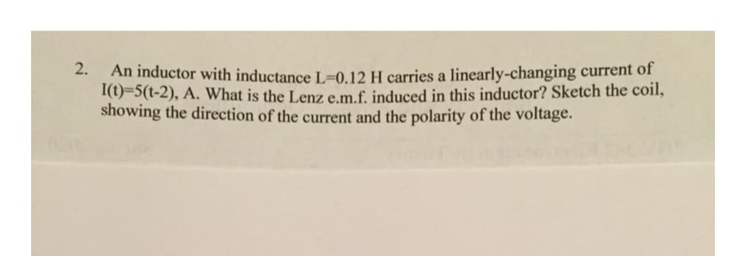 2.
An inductor with inductance L-0.12 H carries a linearly-changing current of
I(t)=5(1-2), A. What is the Lenz e.m.f. induced in this inductor? Sketch the coil,
showing the direction of the current and the polarity of the voltage.