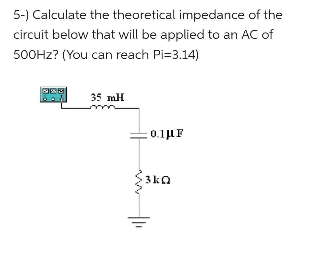 5-) Calculate the theoretical impedance of the
circuit below that will be applied to an AC of
500Hz? (You can reach Pi=3.14)
35 mH
0.1 μF
3kQ